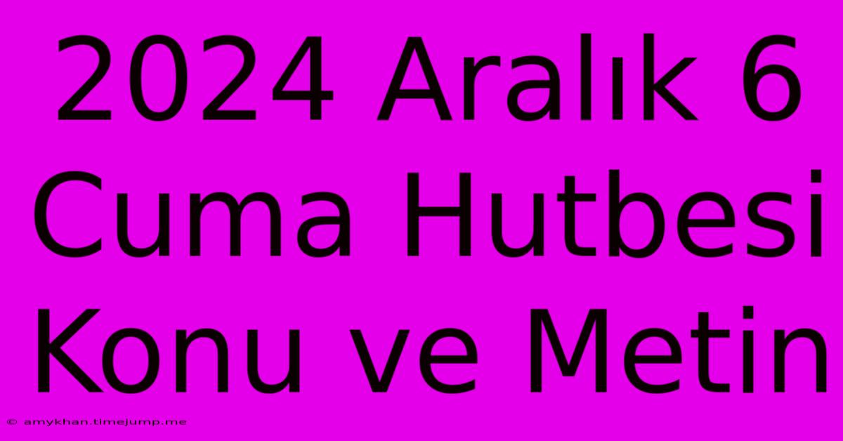 2024 Aralık 6 Cuma Hutbesi Konu Ve Metin