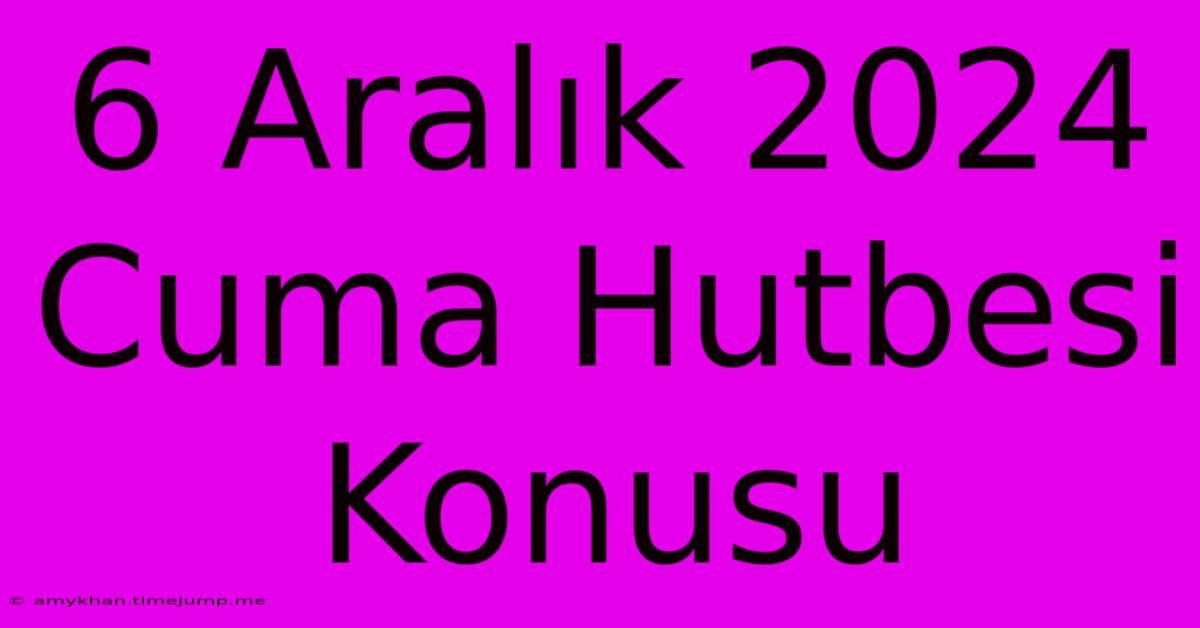 6 Aralık 2024 Cuma Hutbesi Konusu