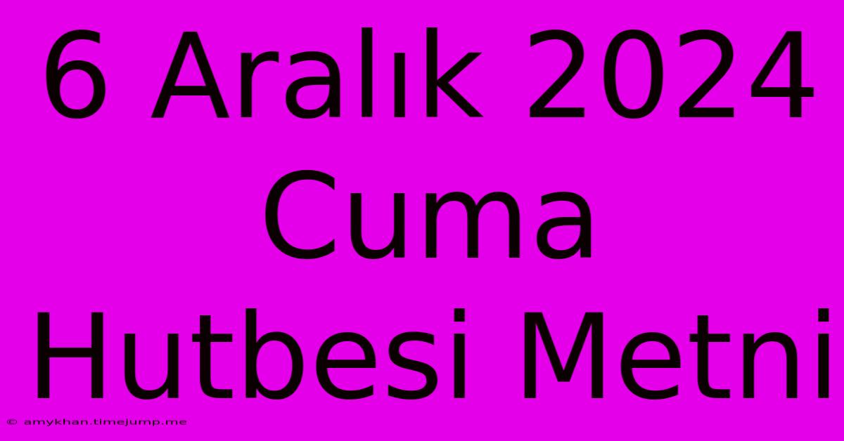 6 Aralık 2024 Cuma Hutbesi Metni