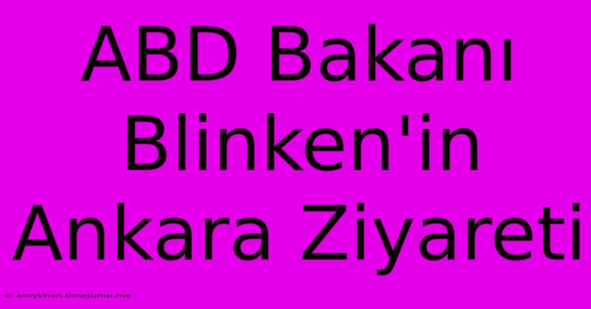 ABD Bakanı Blinken'in Ankara Ziyareti