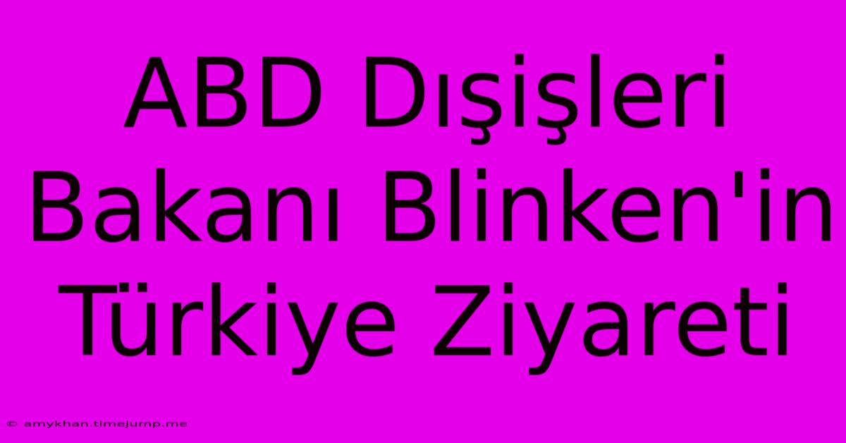 ABD Dışişleri Bakanı Blinken'in Türkiye Ziyareti