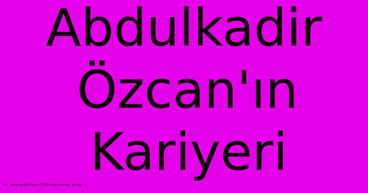 Abdulkadir Özcan'ın Kariyeri