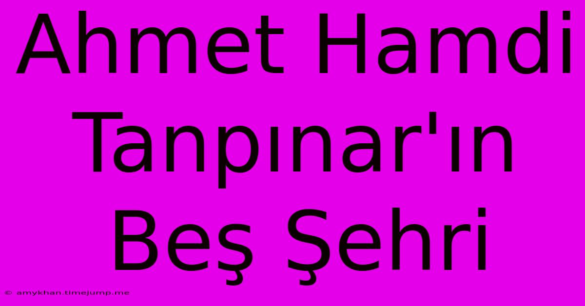 Ahmet Hamdi Tanpınar'ın Beş Şehri Ahmet Hamdi Tanpınar'ın Beş Şehri