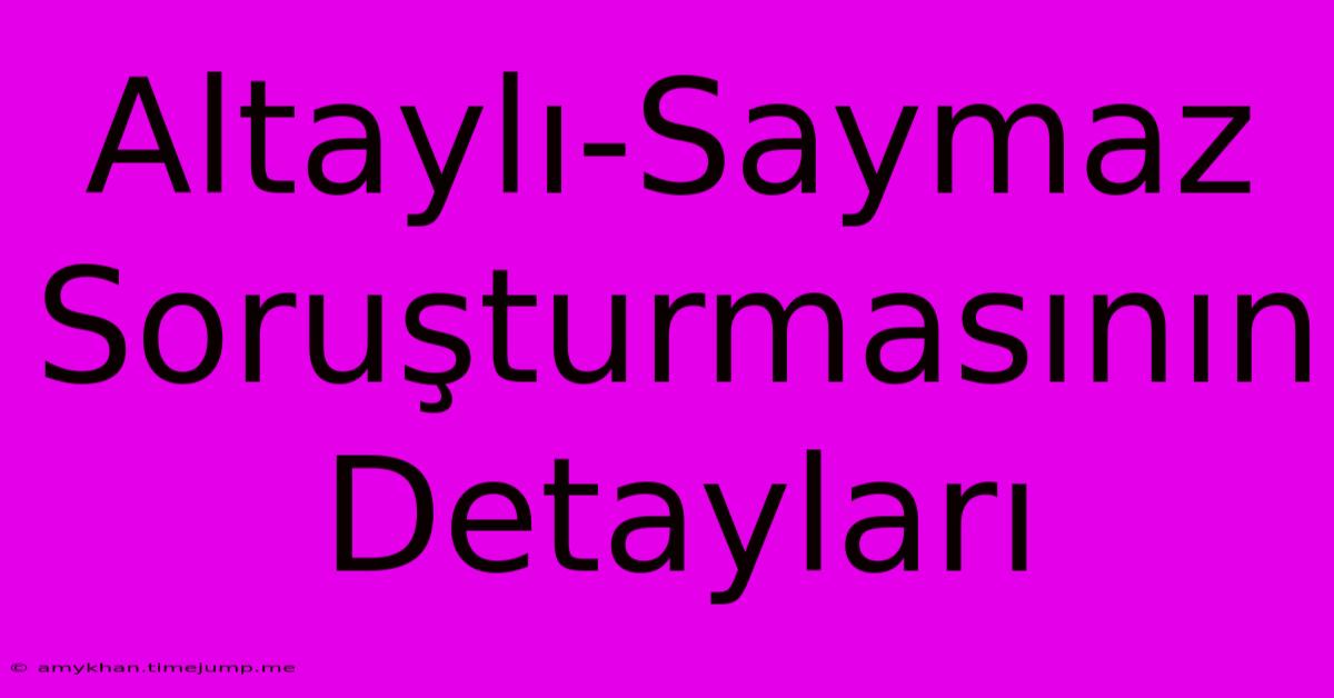 Altaylı-Saymaz Soruşturmasının Detayları