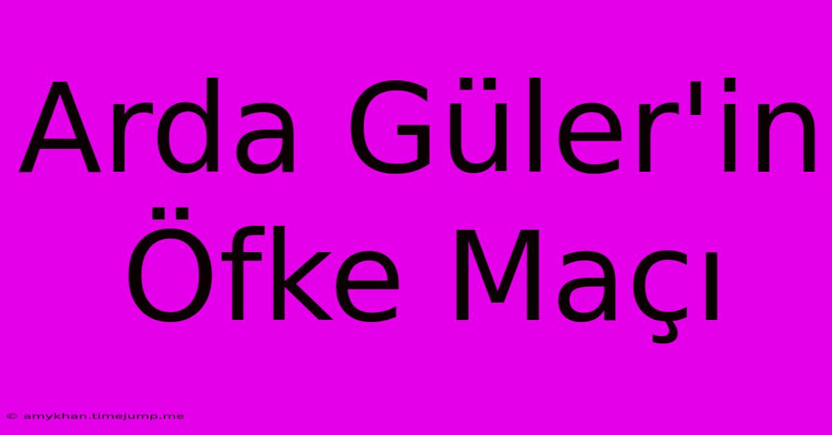 Arda Güler'in Öfke Maçı