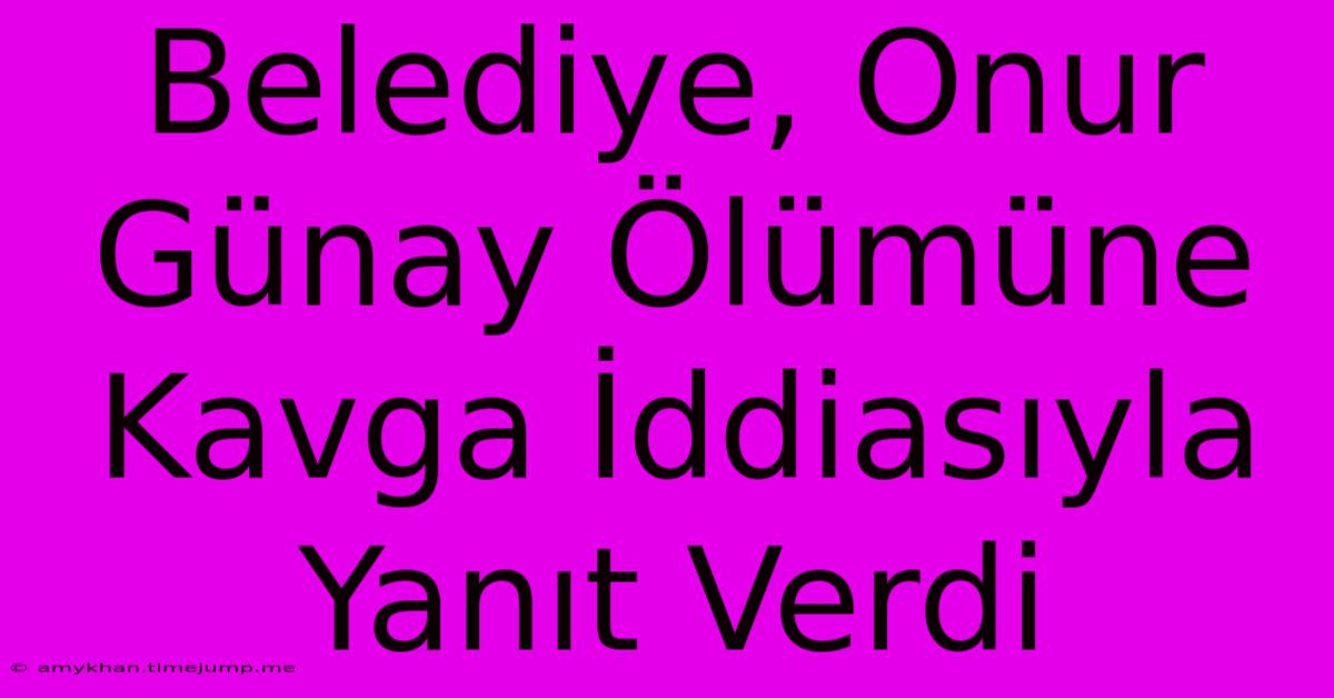 Belediye, Onur Günay Ölümüne Kavga İddiasıyla Yanıt Verdi