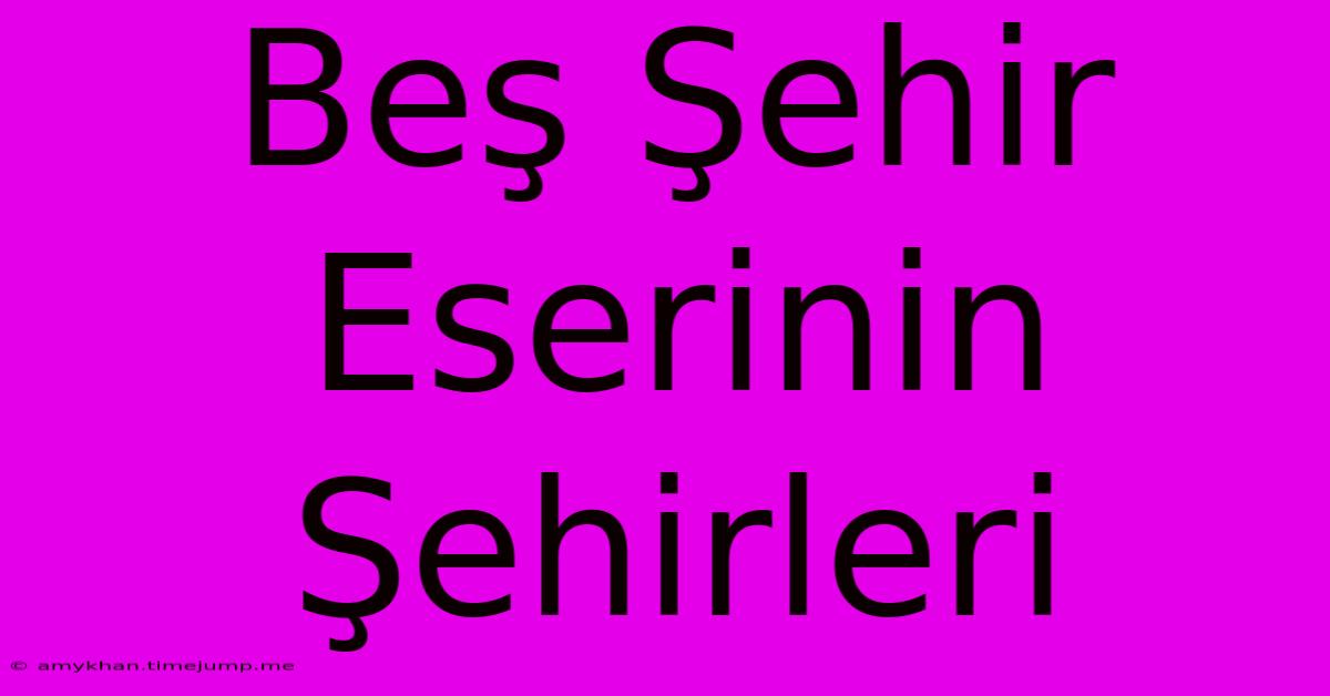 Beş Şehir Eserinin Şehirleri Beş Şehir Eserinin Şehirleri