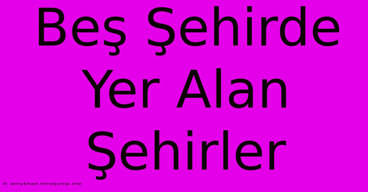 Beş Şehirde Yer Alan Şehirler Beş Şehirde Yer Alan Şehirler