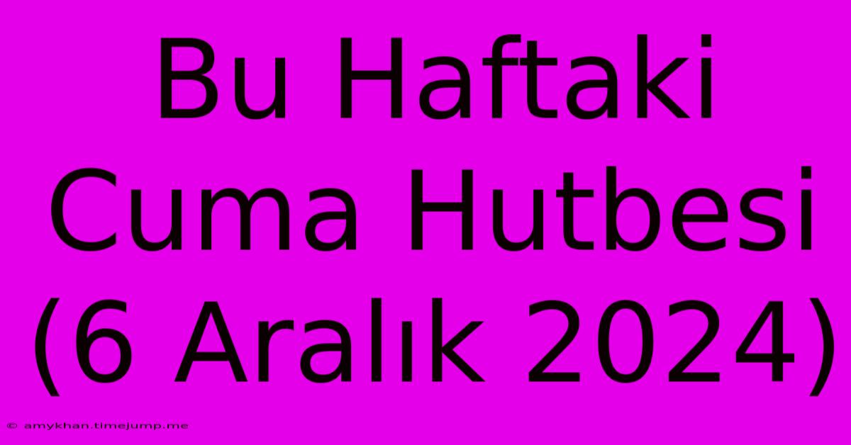 Bu Haftaki Cuma Hutbesi (6 Aralık 2024)