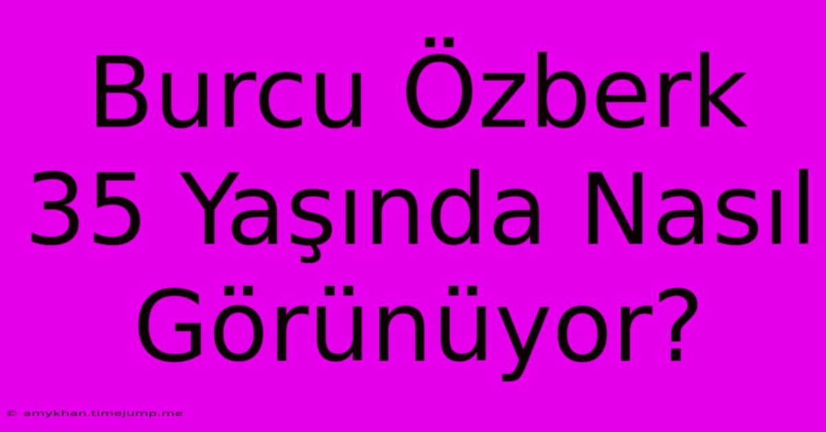 Burcu Özberk 35 Yaşında Nasıl Görünüyor?