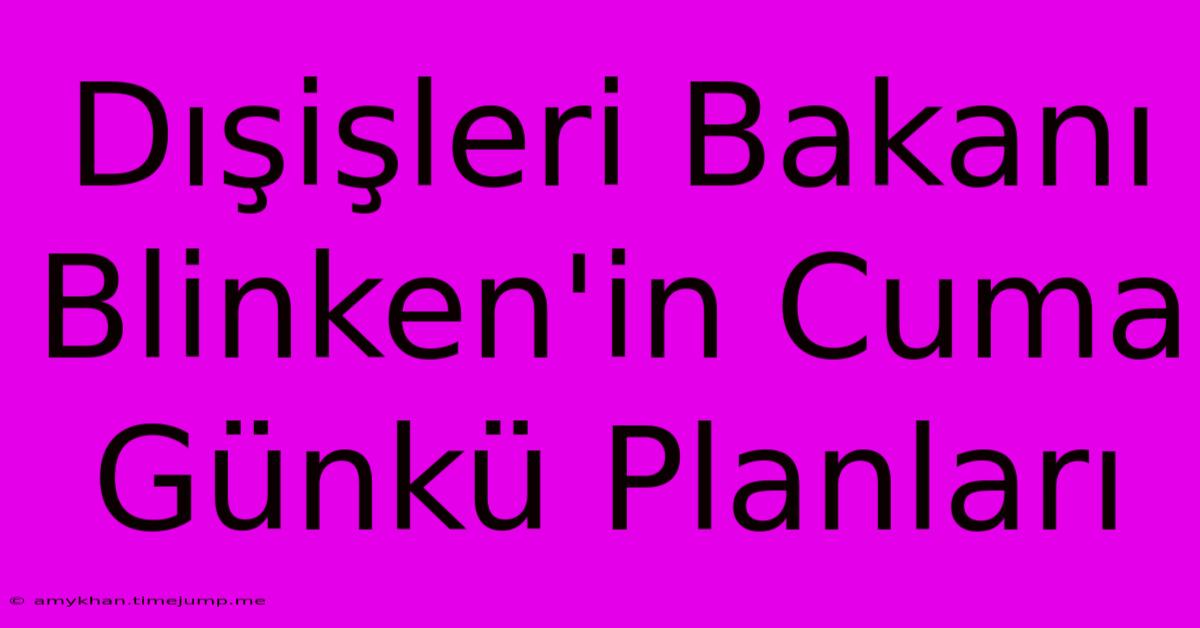 Dışişleri Bakanı Blinken'in Cuma Günkü Planları