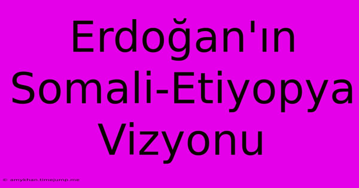 Erdoğan'ın Somali-Etiyopya Vizyonu