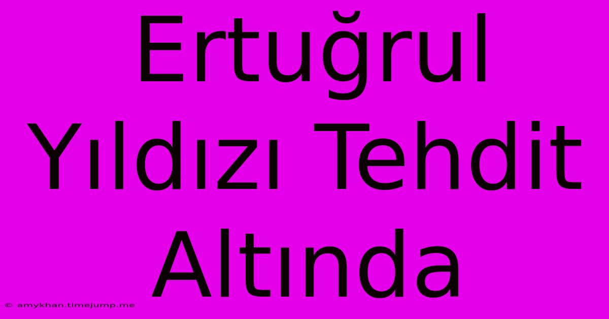 Ertuğrul Yıldızı Tehdit Altında Ertuğrul Yıldızı Tehdit Altında