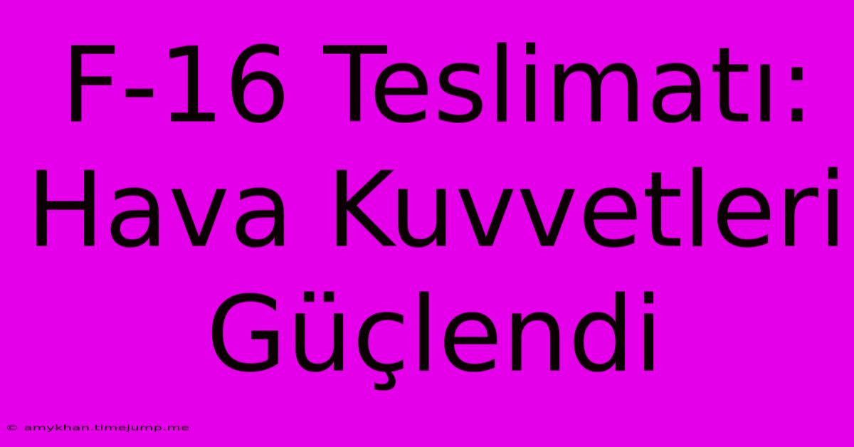 F-16 Teslimatı: Hava Kuvvetleri Güçlendi