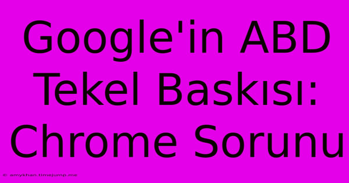 Google'in ABD Tekel Baskısı: Chrome Sorunu