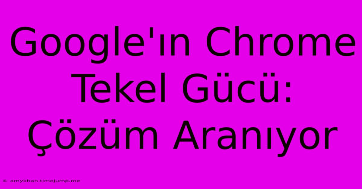 Google'ın Chrome Tekel Gücü: Çözüm Aranıyor