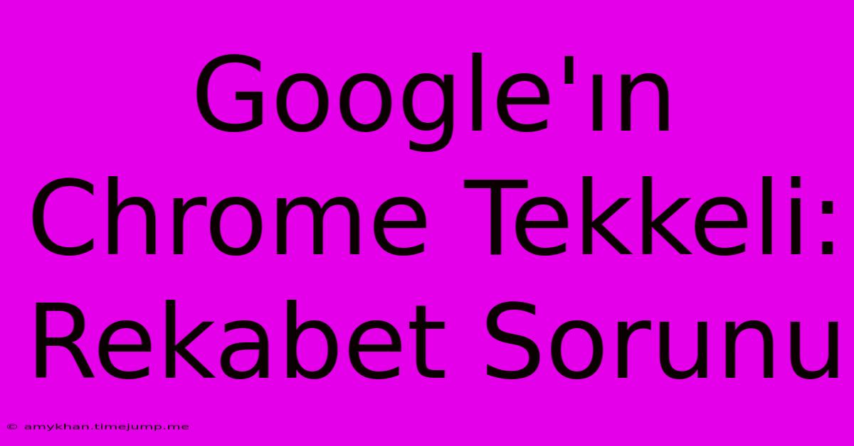 Google'ın Chrome Tekkeli: Rekabet Sorunu