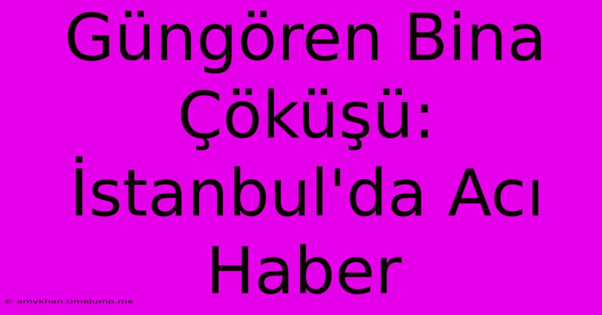 Güngören Bina Çöküşü: İstanbul'da Acı Haber