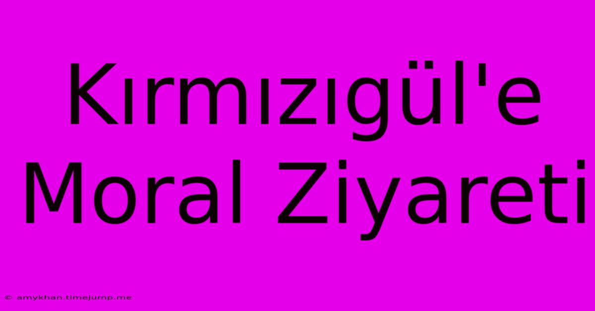 Kırmızıgül'e Moral Ziyareti Kırmızıgül'e Moral Ziyareti