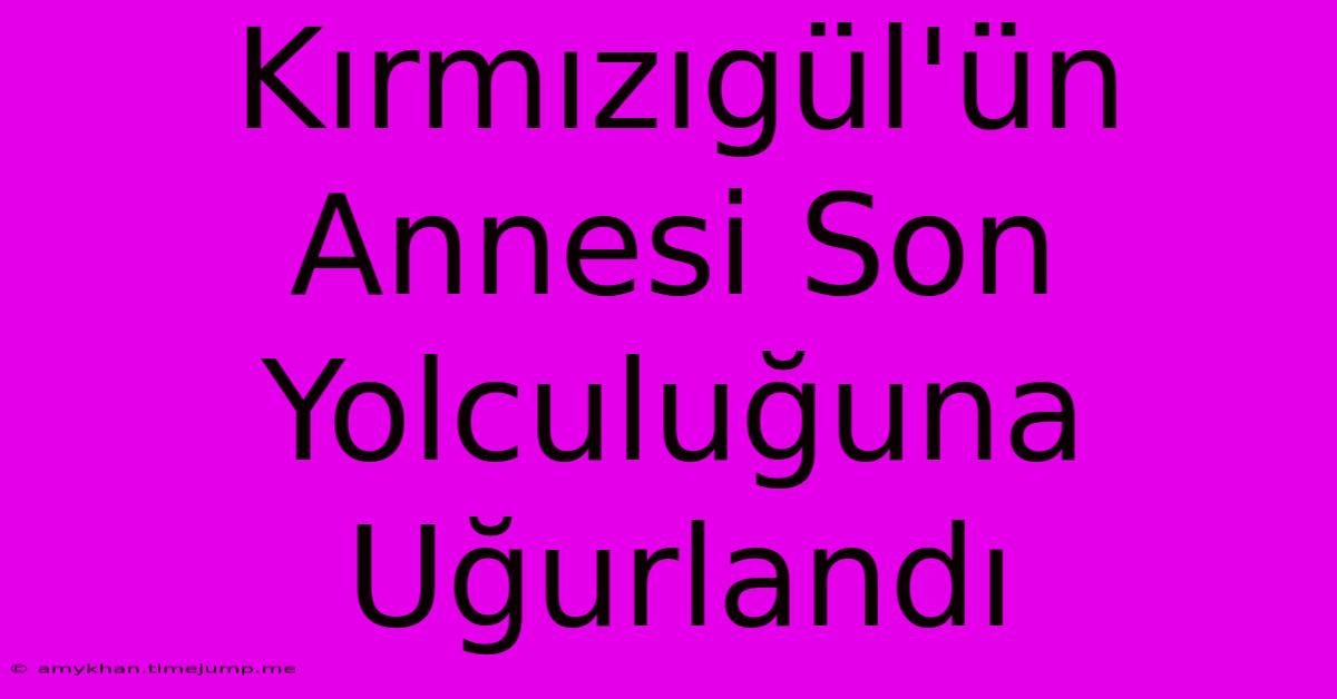 Kırmızıgül'ün Annesi Son Yolculuğuna Uğurlandı Kırmızıgül'ün Annesi Son Yolculuğuna Uğurlandı
