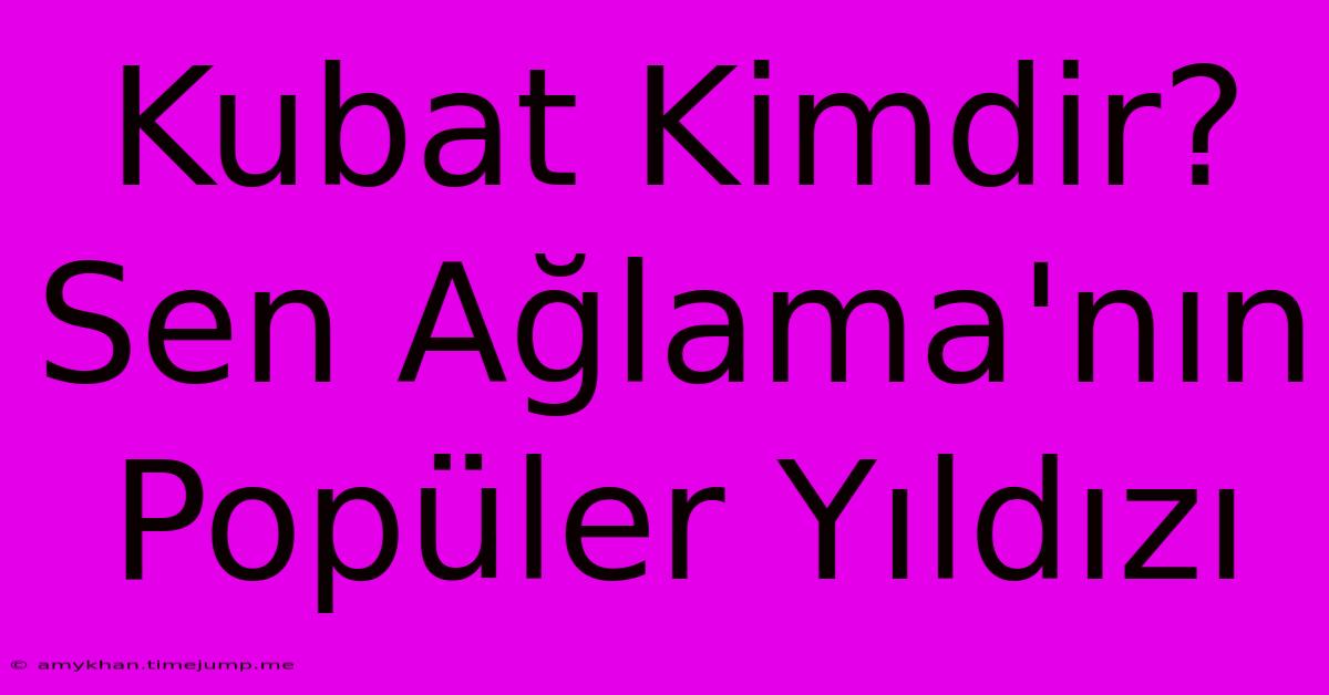 Kubat Kimdir? Sen Ağlama'nın Popüler Yıldızı