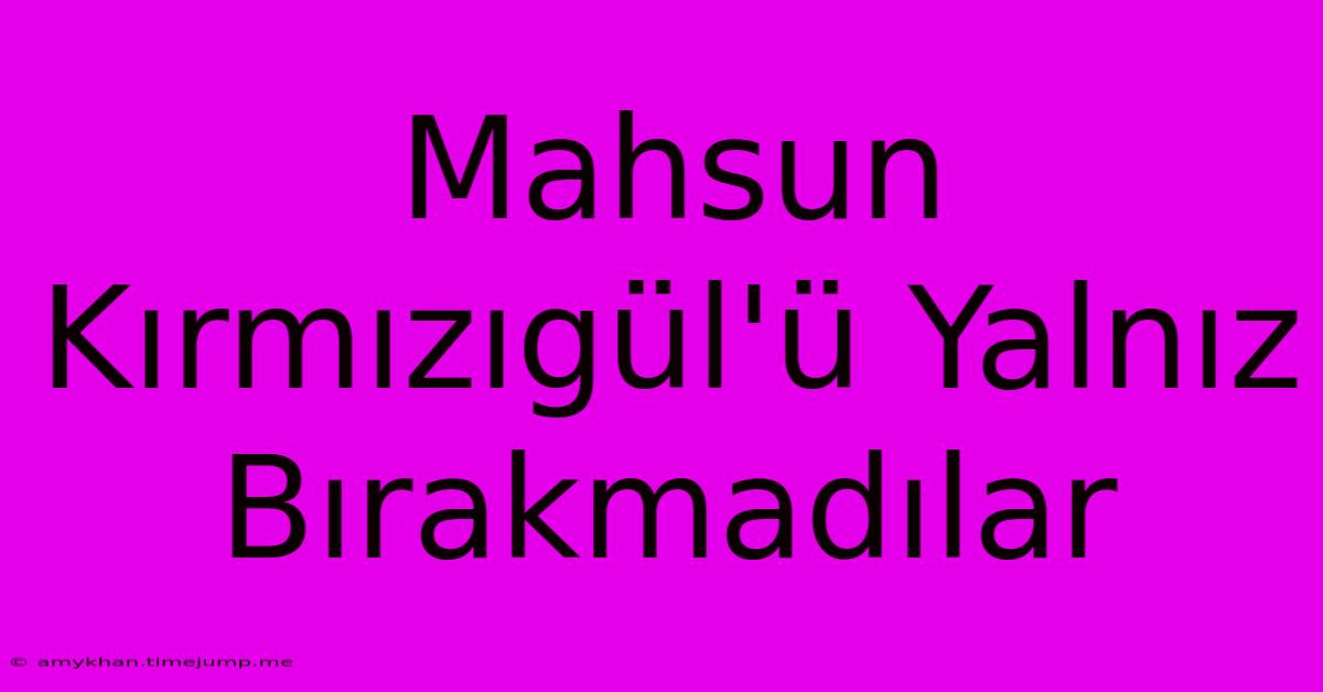 Mahsun Kırmızıgül'ü Yalnız Bırakmadılar Mahsun Kırmızıgül'ü Yalnız Bırakmadılar