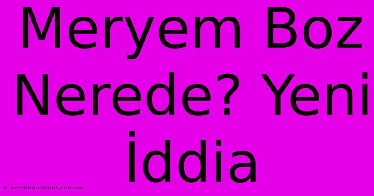 Meryem Boz Nerede? Yeni İddia Meryem Boz Nerede? Yeni İddia