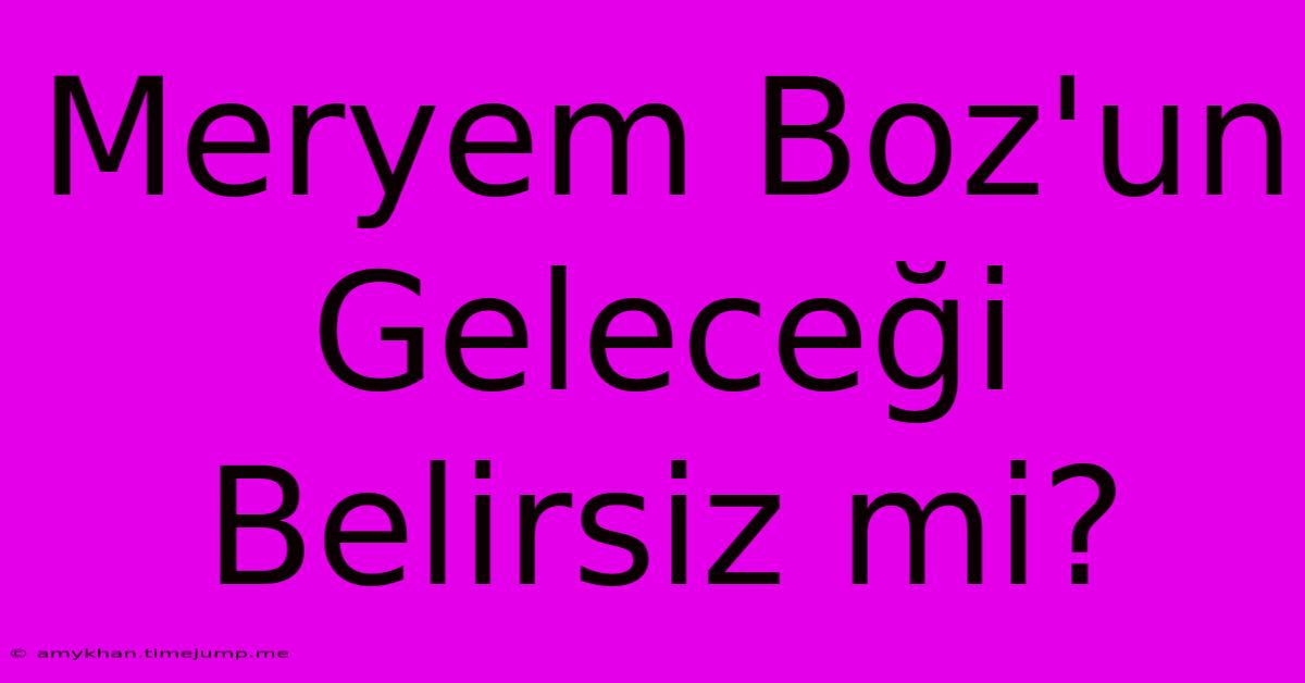 Meryem Boz'un Geleceği Belirsiz Mi? Meryem Boz'un Geleceği Belirsiz Mi?