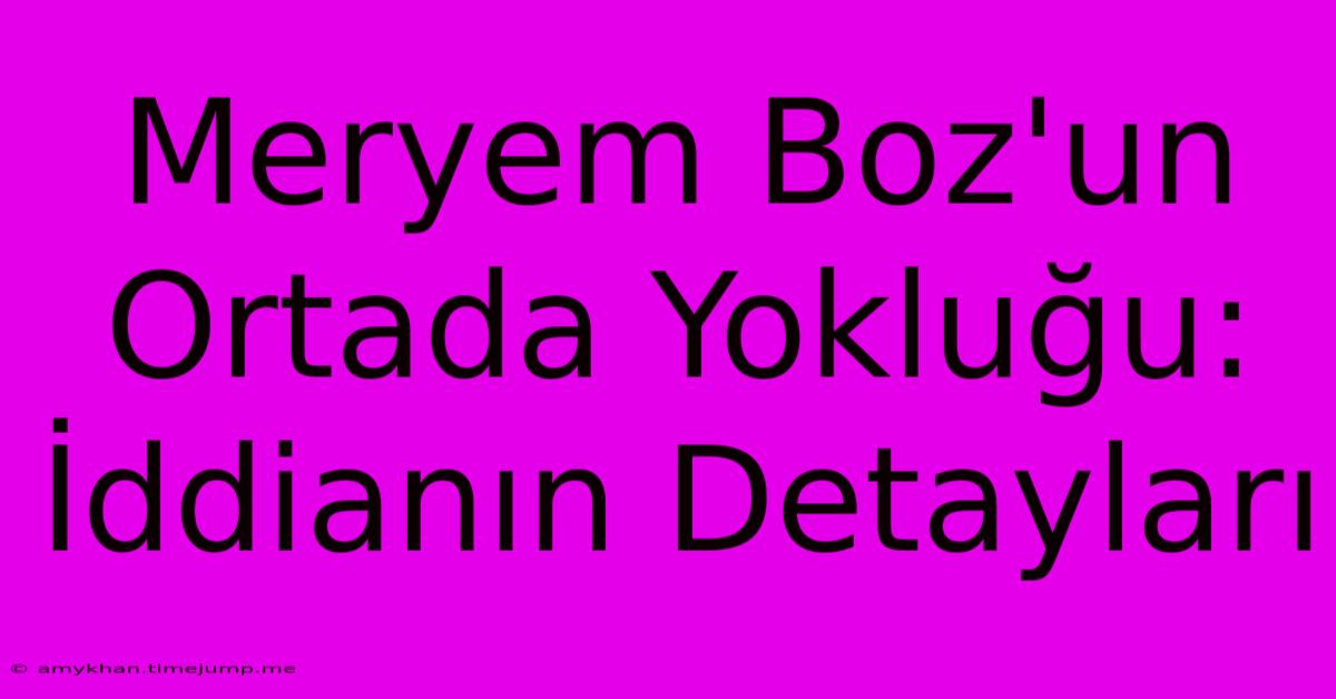 Meryem Boz'un Ortada Yokluğu: İddianın Detayları Meryem Boz'un Ortada Yokluğu: İddianın Detayları
