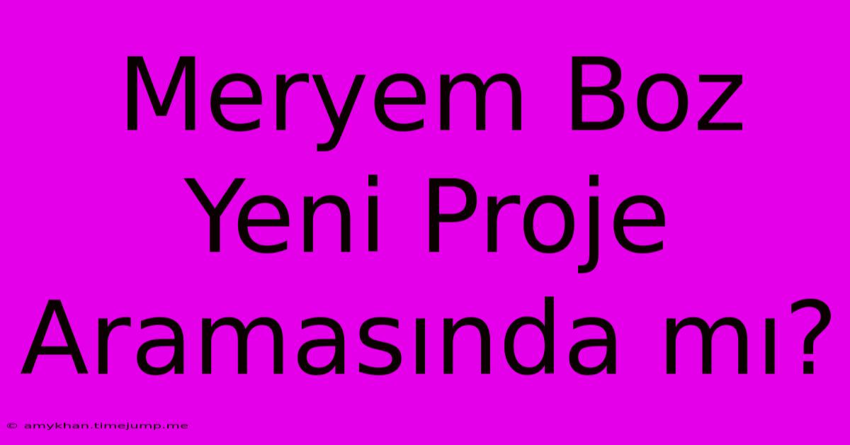 Meryem Boz Yeni Proje Aramasında Mı? Meryem Boz Yeni Proje Aramasında Mı?