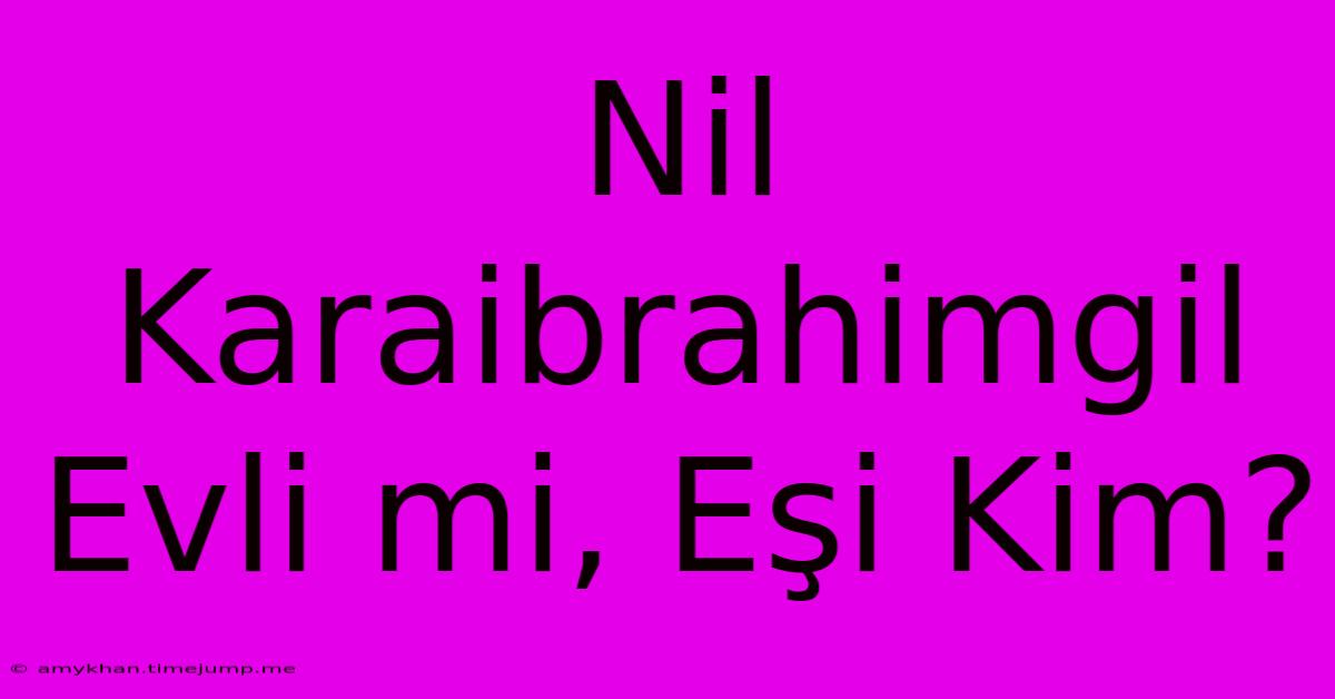 Nil Karaibrahimgil Evli Mi, Eşi Kim? Nil Karaibrahimgil Evli Mi, Eşi Kim?
