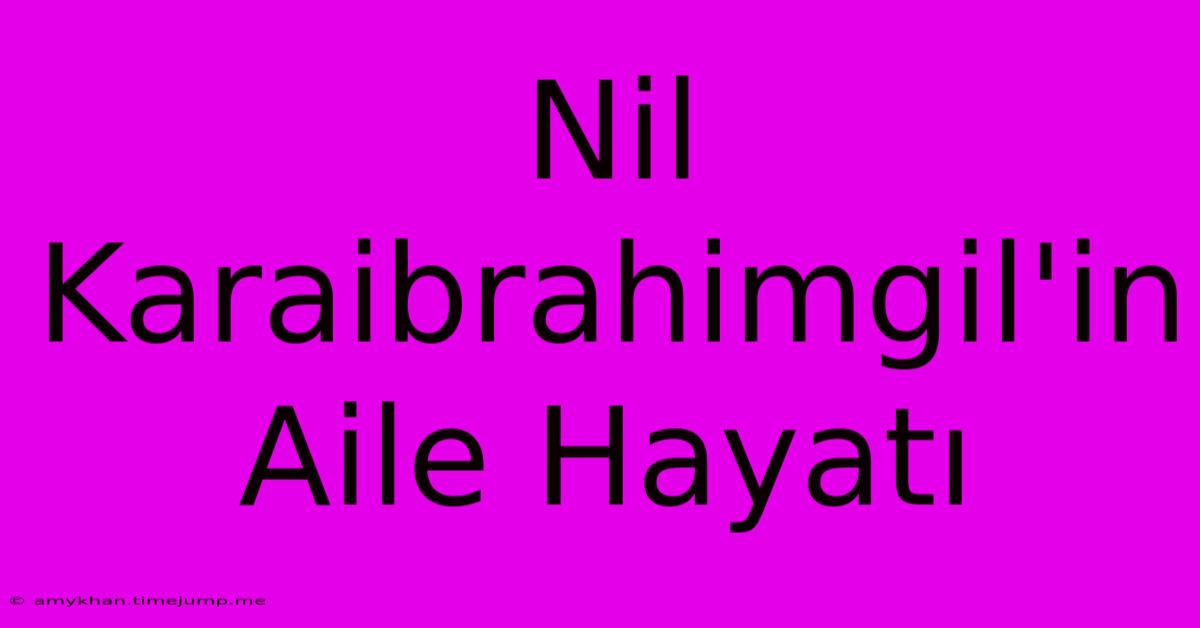 Nil Karaibrahimgil'in Aile Hayatı Nil Karaibrahimgil'in Aile Hayatı