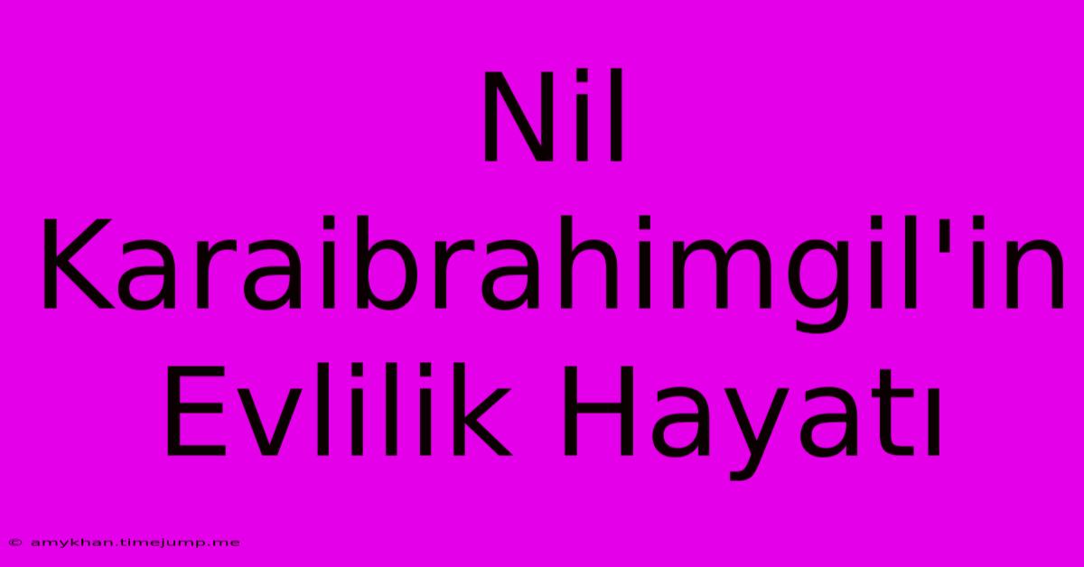 Nil Karaibrahimgil'in Evlilik Hayatı Nil Karaibrahimgil'in Evlilik Hayatı