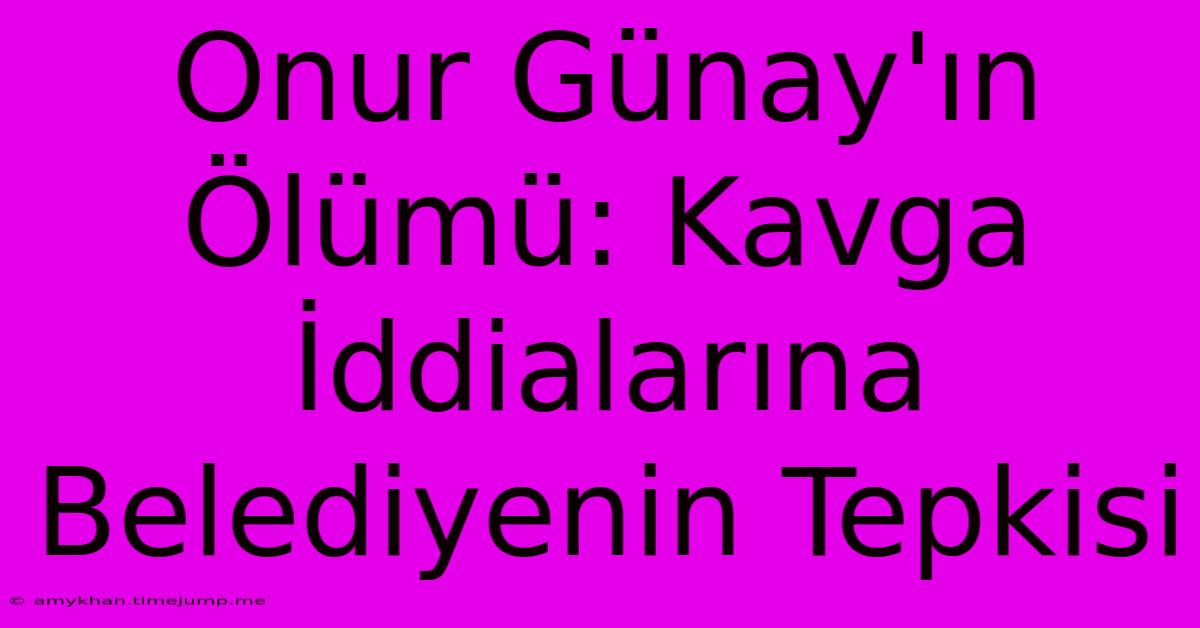 Onur Günay'ın Ölümü: Kavga İddialarına Belediyenin Tepkisi