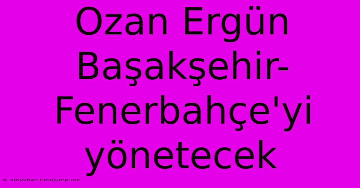 Ozan Ergün Başakşehir-Fenerbahçe'yi Yönetecek