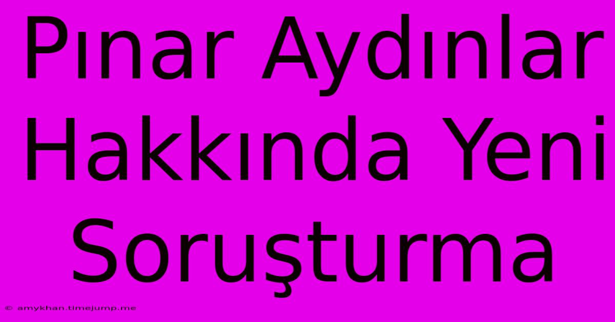 Pınar Aydınlar Hakkında Yeni Soruşturma