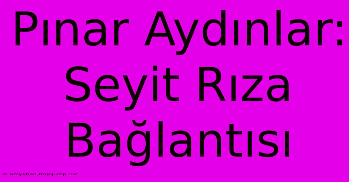 Pınar Aydınlar: Seyit Rıza Bağlantısı