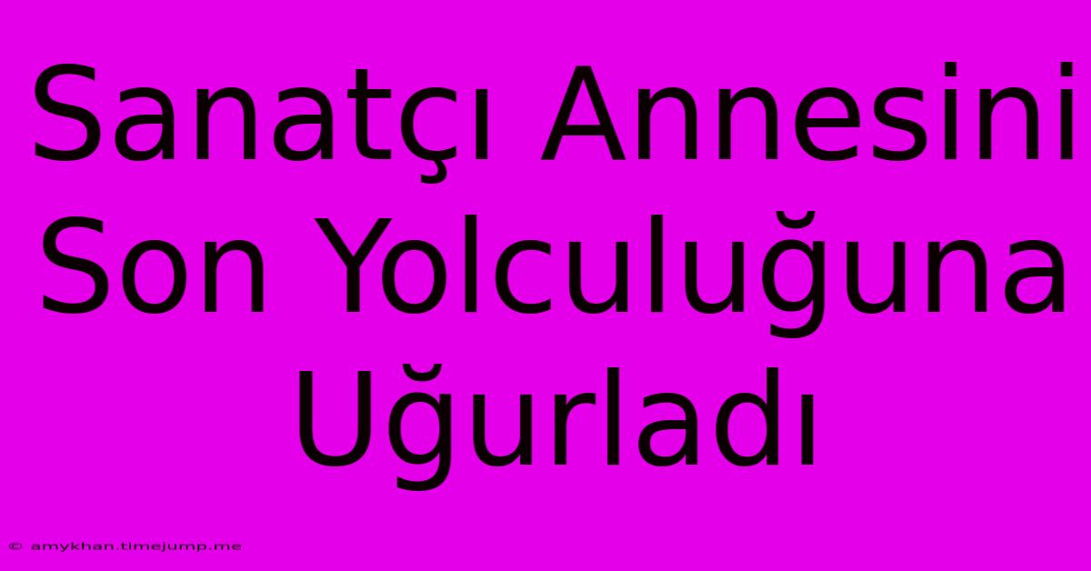 Sanatçı Annesini Son Yolculuğuna Uğurladı Sanatçı Annesini Son Yolculuğuna Uğurladı