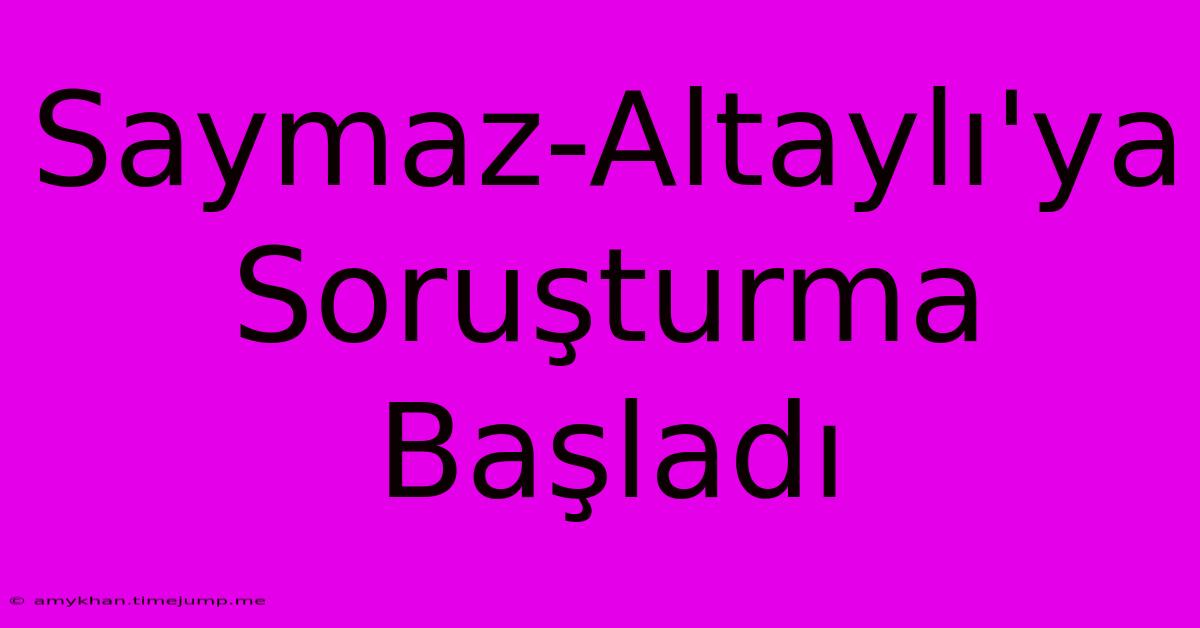 Saymaz-Altaylı'ya Soruşturma Başladı