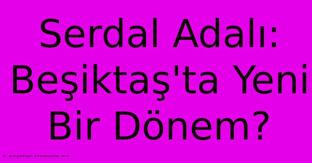 Serdal Adalı: Beşiktaş'ta Yeni Bir Dönem?