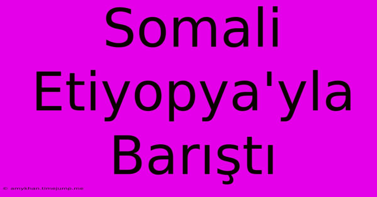 Somali Etiyopya'yla Barıştı