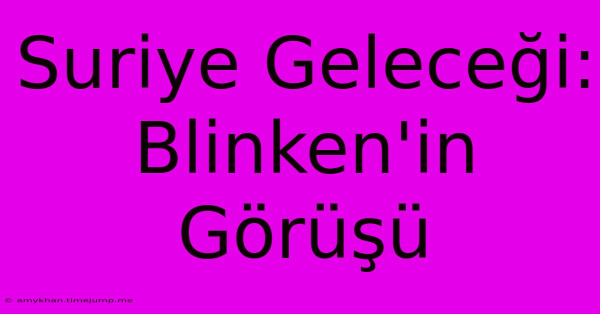 Suriye Geleceği: Blinken'in Görüşü