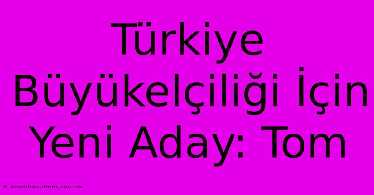 Türkiye Büyükelçiliği İçin Yeni Aday: Tom