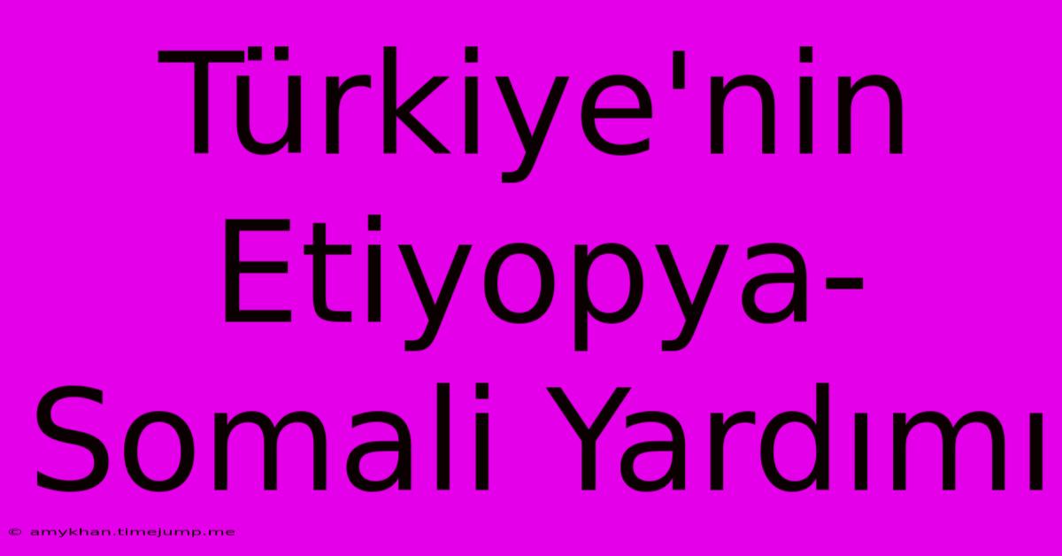 Türkiye'nin Etiyopya-Somali Yardımı