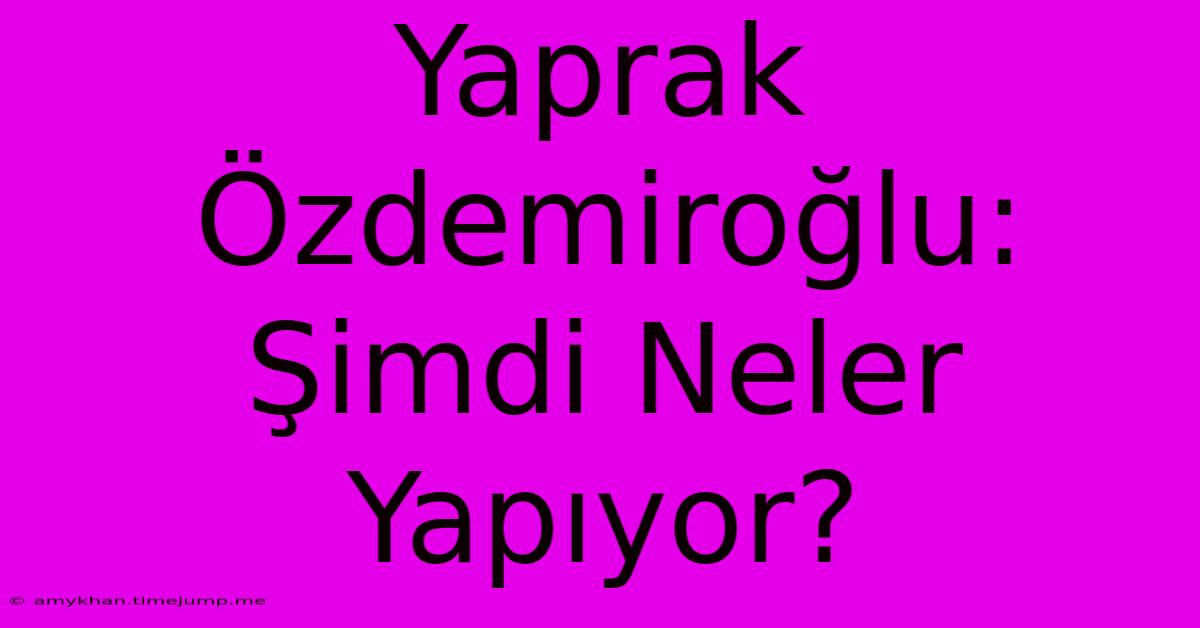 Yaprak Özdemiroğlu: Şimdi Neler Yapıyor?