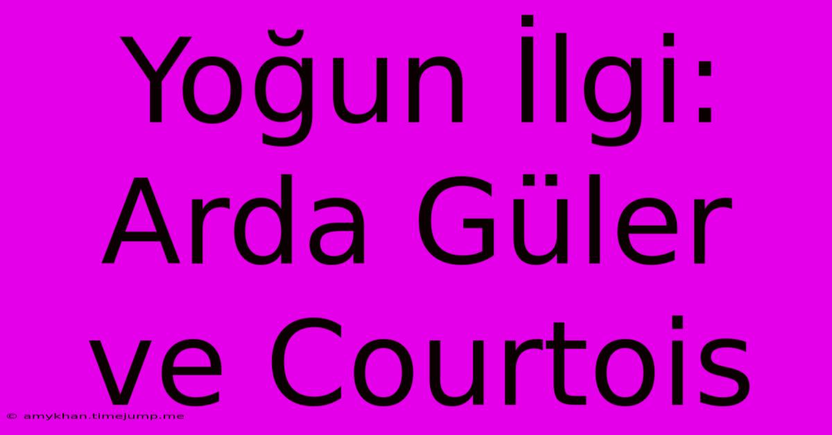 Yoğun İlgi: Arda Güler Ve Courtois